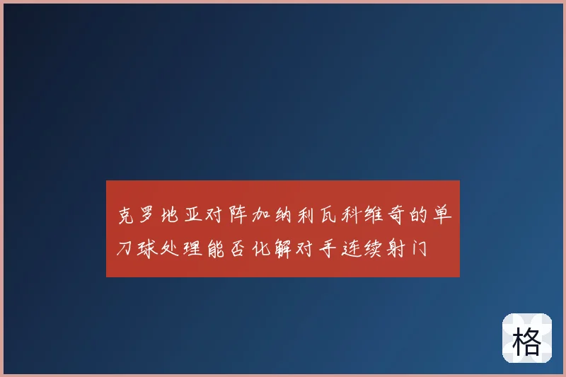 克罗地亚对阵加纳利瓦科维奇的单刀球处理能否化解对手连续射门